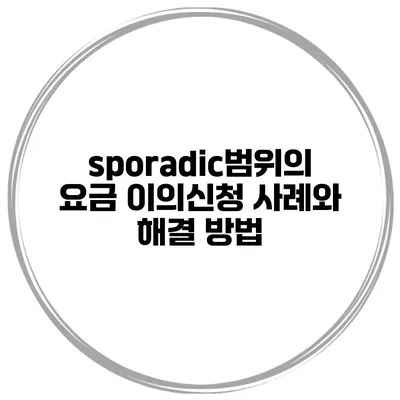 sporadic범위의 요금 이의신청 사례와 해결 방법