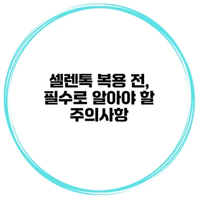 셀렌톡 복용 전, 필수로 알아야 할 주의사항